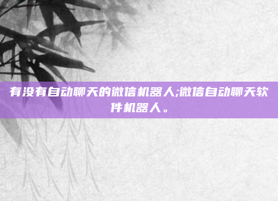 有没有自动聊天的微信机器人;微信自动聊天软件机器人。