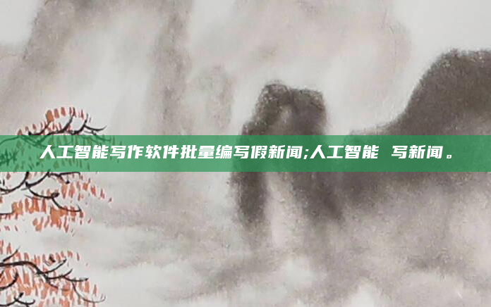人工智能写作软件批量编写假新闻;人工智能 写新闻。