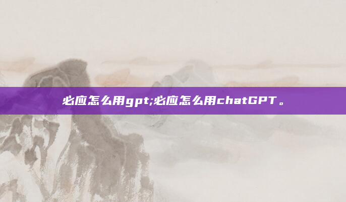 必应怎么用gpt;必应怎么用chatGPT。