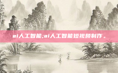 ai人工智能;ai人工智能短视频制作。