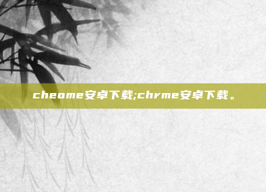 cheome安卓下载;chrme安卓下载。