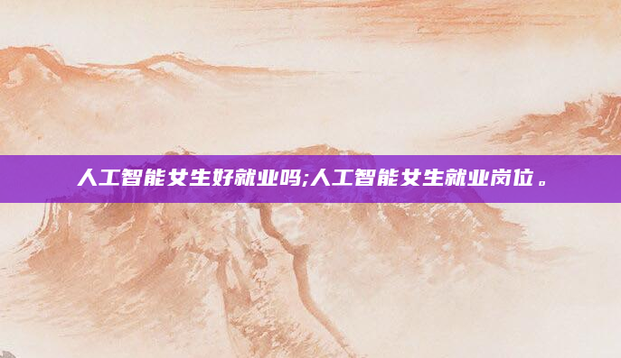 人工智能女生好就业吗;人工智能女生就业岗位。