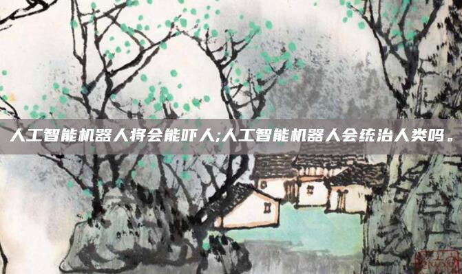 人工智能机器人将会能吓人;人工智能机器人会统治人类吗。