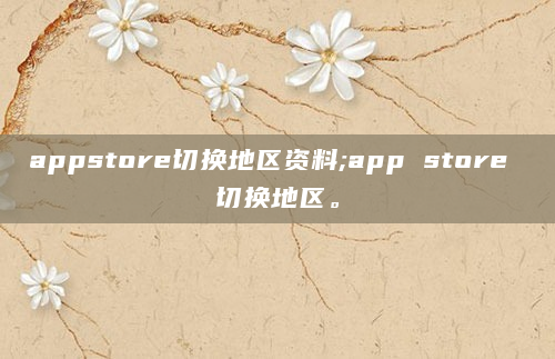 appstore切换地区资料;app store 切换地区。