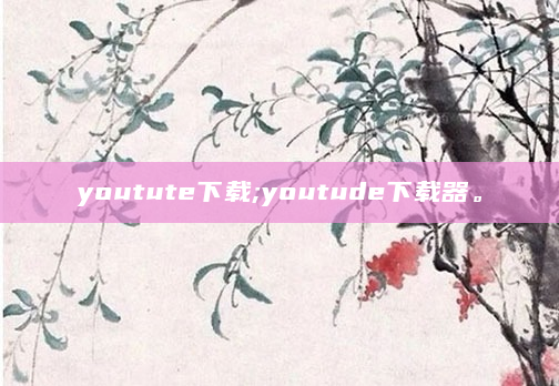 youtute下载;youtude下载器。