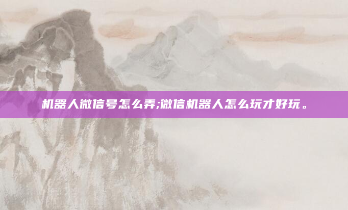 机器人微信号怎么弄;微信机器人怎么玩才好玩。