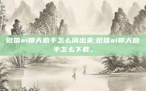 微信ai聊天助手怎么调出来;微信ai聊天助手怎么下载。