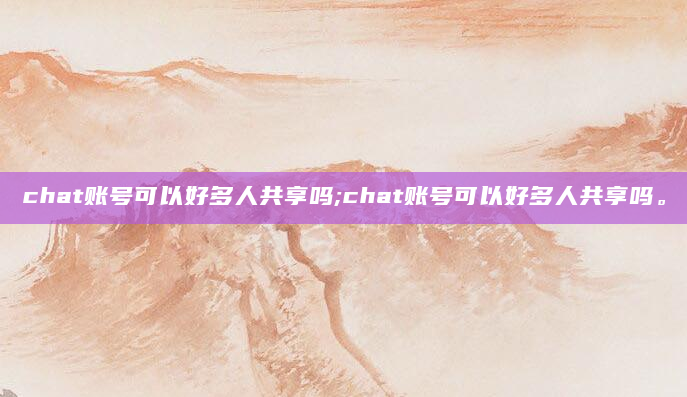 chat账号可以好多人共享吗;chat账号可以好多人共享吗。