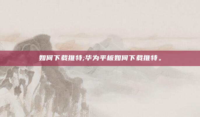 如何下载推特;华为平板如何下载推特。