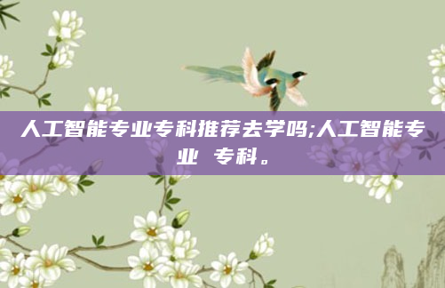 人工智能专业专科推荐去学吗;人工智能专业 专科。