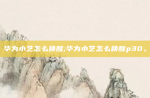 华为小艺怎么唤醒;华为小艺怎么唤醒p30。