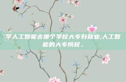 学人工智能去哪个学校大专好就业;人工智能的大专院校。