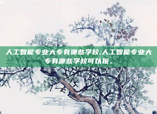 人工智能专业大专有哪些学校;人工智能专业大专有哪些学校可以报。
