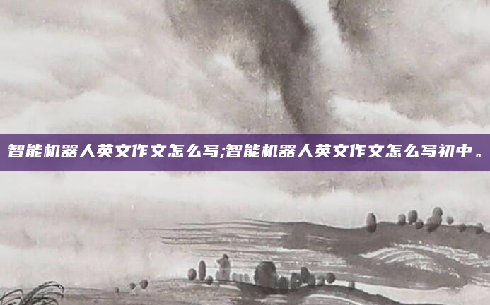 智能机器人英文作文怎么写;智能机器人英文作文怎么写初中。