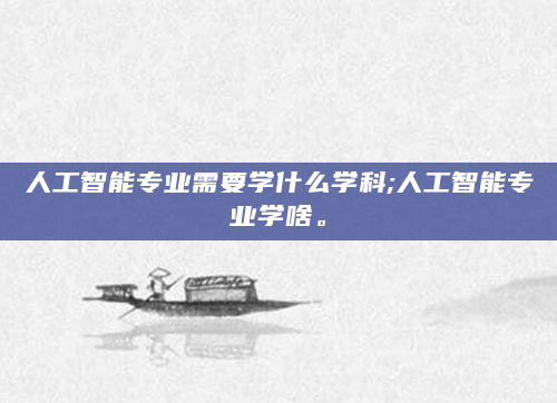 人工智能专业需要学什么学科;人工智能专业学啥。
