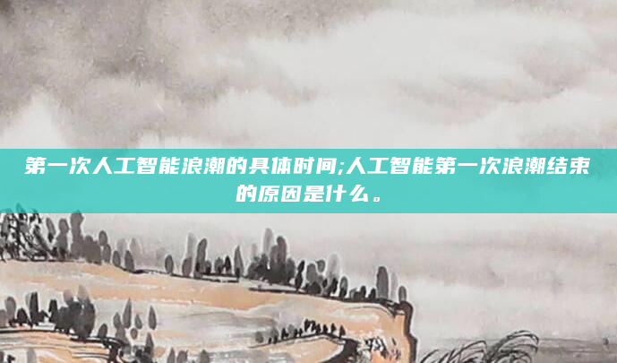 第一次人工智能浪潮的具体时间;人工智能第一次浪潮结束的原因是什么。