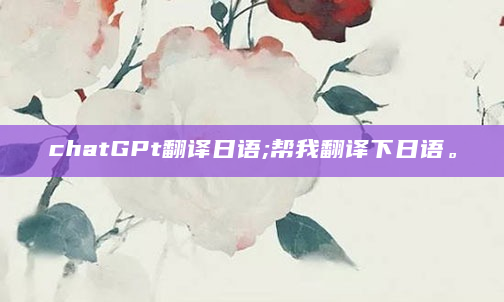 chatGPt翻译日语;帮我翻译下日语。