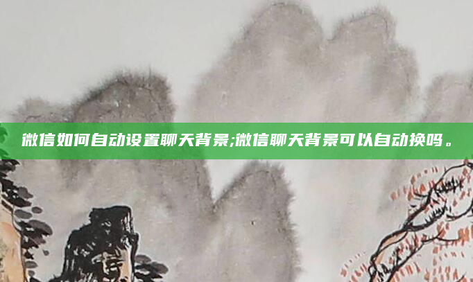 微信如何自动设置聊天背景;微信聊天背景可以自动换吗。