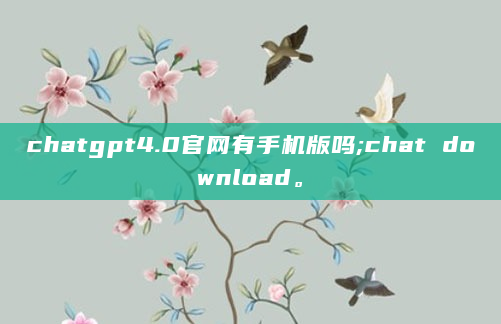 chatgpt4.0官网有手机版吗;chat download。