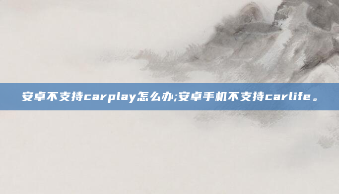 安卓不支持carplay怎么办;安卓手机不支持carlife。