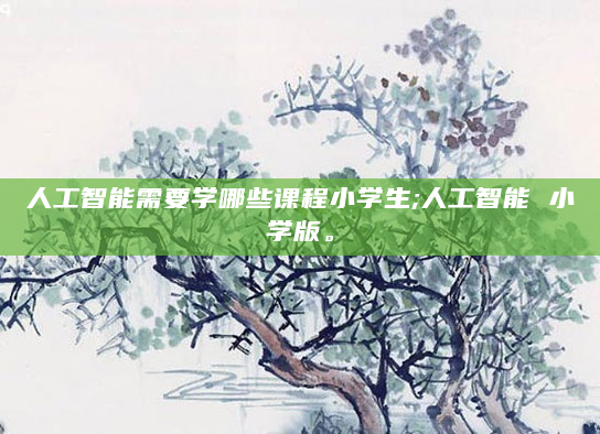 人工智能需要学哪些课程小学生;人工智能 小学版。