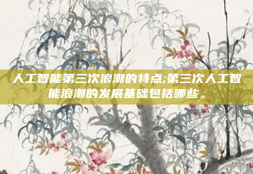人工智能第三次浪潮的特点;第三次人工智能浪潮的发展基础包括哪些。