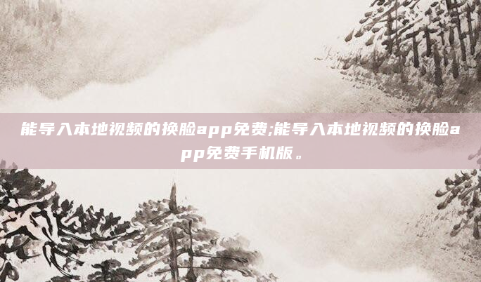 能导入本地视频的换脸app免费;能导入本地视频的换脸app免费手机版。