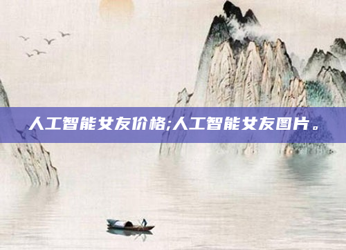 人工智能女友价格;人工智能女友图片。