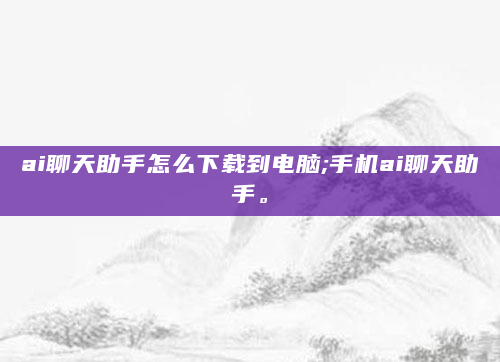 ai聊天助手怎么下载到电脑;手机ai聊天助手。