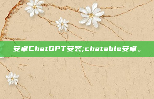 安卓ChatGPT安装;chatable安卓。