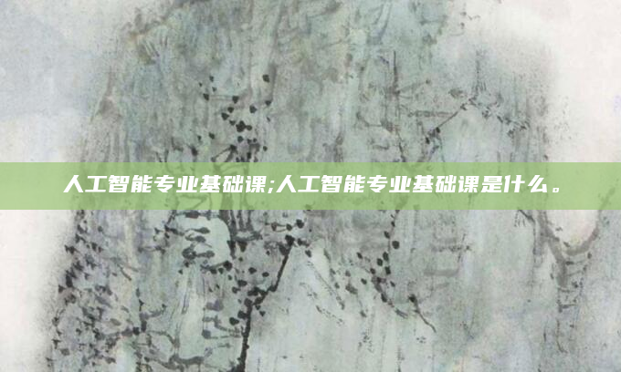 人工智能专业基础课;人工智能专业基础课是什么。
