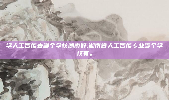 学人工智能去哪个学校湖南好;湖南省人工智能专业哪个学校有。