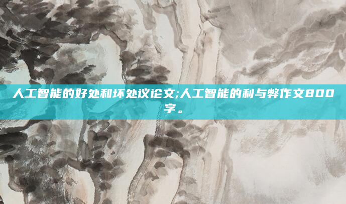 人工智能的好处和坏处议论文;人工智能的利与弊作文800字。