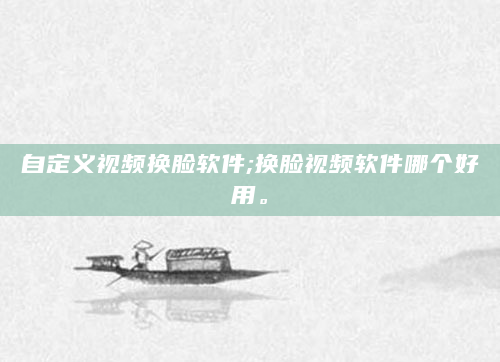 自定义视频换脸软件;换脸视频软件哪个好用。