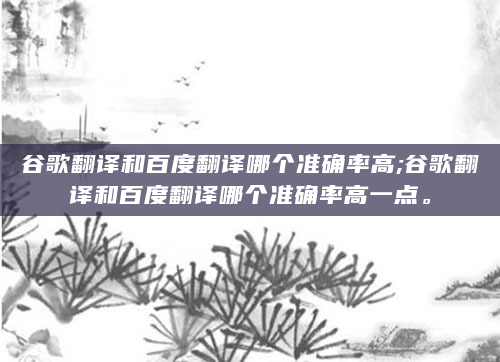 谷歌翻译和百度翻译哪个准确率高;谷歌翻译和百度翻译哪个准确率高一点。