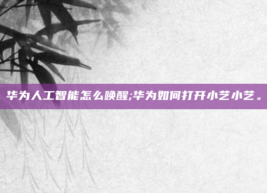 华为人工智能怎么唤醒;华为如何打开小艺小艺。