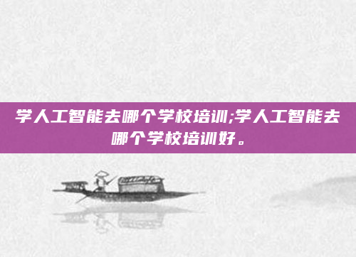 学人工智能去哪个学校培训;学人工智能去哪个学校培训好。