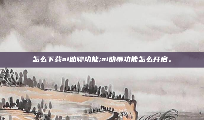怎么下载ai助聊功能;ai助聊功能怎么开启。