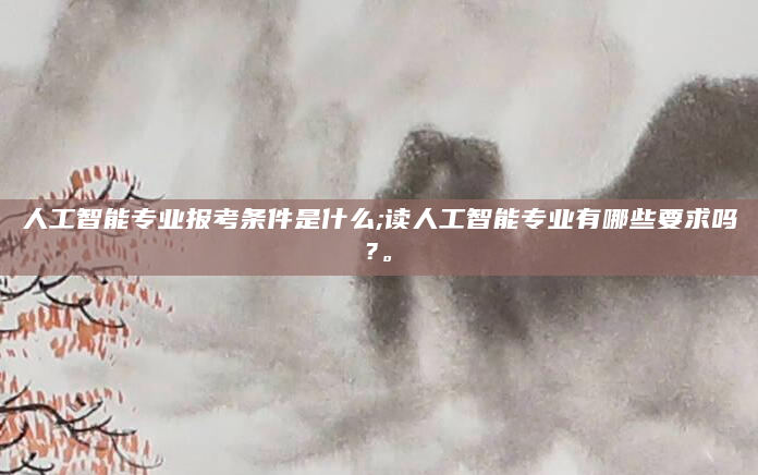 人工智能专业报考条件是什么;读人工智能专业有哪些要求吗?。