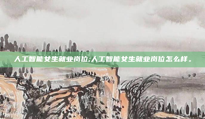 人工智能女生就业岗位;人工智能女生就业岗位怎么样。