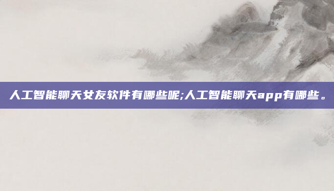人工智能聊天女友软件有哪些呢;人工智能聊天app有哪些。