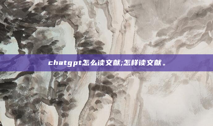 chatgpt怎么读文献;怎样读文献。