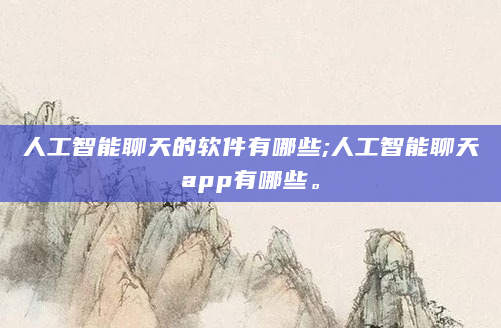 人工智能聊天的软件有哪些;人工智能聊天app有哪些。