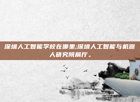 深圳人工智能学校在哪里;深圳人工智能与机器人研究院展厅。