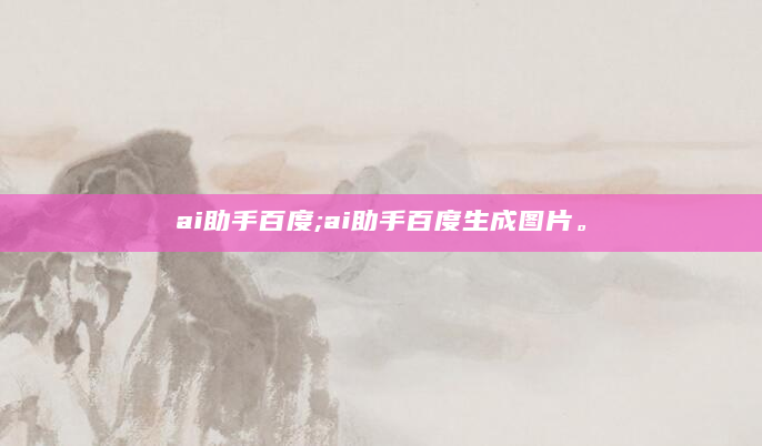 ai助手百度;ai助手百度生成图片。