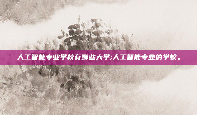 人工智能专业学校有哪些大学;人工智能专业的学校。