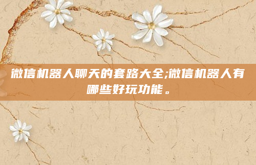 微信机器人聊天的套路大全;微信机器人有哪些好玩功能。