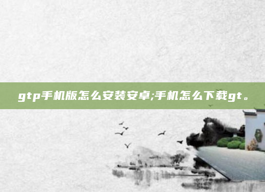 gtp手机版怎么安装安卓;手机怎么下载gt。