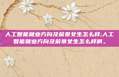 人工智能就业方向及前景女生怎么样;人工智能就业方向及前景女生怎么样啊。