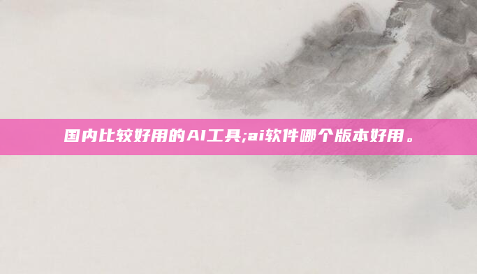 国内比较好用的AI工具;ai软件哪个版本好用。